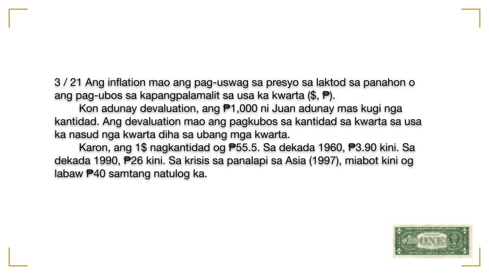 May be an image of ticket stub and text that says "3/21 Ang inflation mao ang pag-uswag sa presyo sa laktod sa panahon o ang pag-ubos sa kapangpalamalit sa usa ka kwarta Kon adunay devaluation, ang ,000 ni Juan adunay mas kugi nga kantidad. Ang devaluation mao ang pagkubos sa kantidad sa kwarta sa usa ka nasud nga kwarta diha sa ubang mga kwarta. Karon, ang 1$ nagkantidad og P55.5. Sa dekada 1960, P3.90 kini. Sa dekada 1990, P26 kini. Sa krisis sa panalapi sa Asia (1997), miabot kini og labaw P40 samtang natulog ka. ONE"